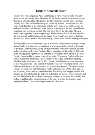 Emmily Research Paper
Emmily Rose St. Vincent de Paul, a orphanage in Paris France is not a pleasant
place to live, as Emmily Rose found out the hard way. Emmily Rose was what she
thought, a normal orphan. Her parents died in what she assumed was a shooting.
Emmily was often punished for no good reason by Madam Laroose and was the
worst treated orphan at the orphanage and she never knew why, until one day an
odd visitor came to see Emmily. Now she was training with the best wizard in the
world and was becoming a witch. She will never forget the day when Alicia, a
witch came to get her from the orphanage. Alicia was the first to tell Emmily that
she was a witch and that she could do magic. Now Emmily was soon to duel the
dreaded evil witch, Azazel. She was the only... Show more content on Helpwriting.net
...
Professor Dackcus was the best wizard in the world and also the headmaster of the
Aeaea Castle, witch is where wizards and witches come to be trained to do magic.
Is this right? Emmily asked, doing her best to imitate Professor Dackcus. Exactly,
and repeat after me, Rozolo. Professor Dackcus exclaimed. Emmily cried Rozolo!
and a blazing green light shoot out of Emmily s wand and blow a hole in the wall.
Emmily turned to Dackcus and returned his smile. Your ready Professor Dackus
said in a calm and determined voice. Emmily went to bed last night wondering
what her battle with Azazel will be like. Emmily has had to train in the dungeons
so that Azazel couldn t find Emmily before she was ready to defend herself. Now
all they had to do was wait for Azazel to come to Aeaea castle. The next morning,
Emmily woke up to a girl shaking her awake and found that all the other girls in
her dormitory were crowded around her bed. She slowly sank deeper into her bed.
Azazel, she s here! shouted the girl who had shaken her awake. What? Emmily said
startled. Though she did not have time to get a answer in between the time she was
rushed to get her robes on and rush down the stairs to where the teachers were
serving breakfast. There, standing on top of the table, was
 