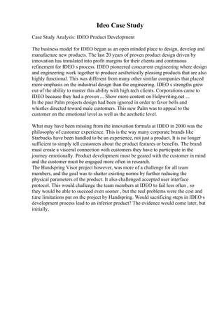 Ideo Case Study
Case Study Analysis: IDEO Product Development
The business model for IDEO began as an open minded place to design, develop and
manufacture new products. The last 20 years of proven product design driven by
innovation has translated into profit margins for their clients and continuous
refinement for IDEO s process. IDEO pioneered concurrent engineering where design
and engineering work together to produce aesthetically pleasing products that are also
highly functional. This was different from many other similar companies that placed
more emphasis on the industrial design than the engineering. IDEO s strengths grew
out of the ability to master this ability with high tech clients. Corporations came to
IDEO because they had a proven ... Show more content on Helpwriting.net ...
In the past Palm projects design had been ignored in order to favor bells and
whistles directed toward male customers. This new Palm was to appeal to the
customer on the emotional level as well as the aesthetic level.
What may have been missing from the innovation formula at IDEO in 2000 was the
philosophy of customer experience. This is the way many corporate brands like
Starbucks have been handled to be an experience, not just a product. It is no longer
sufficient to simply tell customers about the product features or benefits. The brand
must create a visceral connection with customers they have to participate in the
journey emotionally. Product development must be geared with the customer in mind
and the customer must be engaged more often in research.
The Handspring Visor project however, was more of a challenge for all team
members, and the goal was to shatter existing norms by further reducing the
physical parameters of the product. It also challenged accepted user interface
protocol. This would challenge the team members at IDEO to fail less often , so
they would be able to succeed even sooner , but the real problems were the cost and
time limitations put on the project by Handspring. Would sacrificing steps in IDEO s
development process lead to an inferior product? The evidence would come later, but
initially,
 