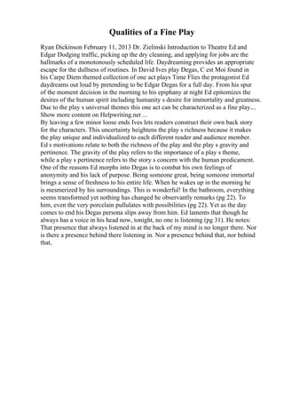 Qualities of a Fine Play
Ryan Dickinson February 11, 2013 Dr. Zielinski Introduction to Theatre Ed and
Edgar Dodging traffic, picking up the dry cleaning, and applying for jobs are the
hallmarks of a monotonously scheduled life. Daydreaming provides an appropriate
escape for the dullness of routines. In David Ives play Degas, C est Moi found in
his Carpe Diem themed collection of one act plays Time Flies the protagonist Ed
daydreams out loud by pretending to be Edgar Degas for a full day. From his spur
of the moment decision in the morning to his epiphany at night Ed epitomizes the
desires of the human spirit including humanity s desire for immortality and greatness.
Due to the play s universal themes this one act can be characterized as a fine play....
Show more content on Helpwriting.net ...
By leaving a few minor loose ends Ives lets readers construct their own back story
for the characters. This uncertainty heightens the play s richness because it makes
the play unique and individualized to each different reader and audience member.
Ed s motivations relate to both the richness of the play and the play s gravity and
pertinence. The gravity of the play refers to the importance of a play s theme,
while a play s pertinence refers to the story s concern with the human predicament.
One of the reasons Ed morphs into Degas is to combat his own feelings of
anonymity and his lack of purpose. Being someone great, being someone immortal
brings a sense of freshness to his entire life. When he wakes up in the morning he
is mesmerized by his surroundings. This is wonderful! In the bathroom, everything
seems transformed yet nothing has changed he observantly remarks (pg 22). To
him, even the very porcelain pullulates with possibilities (pg 22). Yet as the day
comes to end his Degas persona slips away from him. Ed laments that though he
always has a voice in his head now, tonight, no one is listening (pg 31). He notes:
That presence that always listened in at the back of my mind is no longer there. Nor
is there a presence behind there listening in. Nor a presence behind that, nor behind
that,
 
