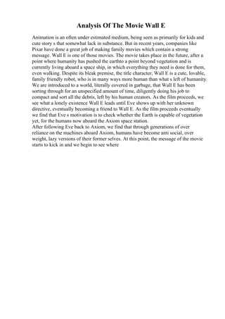 Analysis Of The Movie Wall E
Animation is an often under estimated medium, being seen as primarily for kids and
cute story s that somewhat lack in substance. But in recent years, companies like
Pixar have done a great job of making family movies which contain a strong
message. Wall E is one of those movies. The movie takes place in the future, after a
point where humanity has pushed the earthto a point beyond vegetation and is
currently living aboard a space ship, in which everything they need is done for them,
even walking. Despite its bleak premise, the title character, Wall E is a cute, lovable,
family friendly robot, who is in many ways more human than what s left of humanity.
We are introduced to a world, literally covered in garbage, that Wall E has been
sorting through for an unspecified amount of time, diligently doing his job to
compact and sort all the debris, left by his human creators. As the film proceeds, we
see what a lonely existence Wall E leads until Eve shows up with her unknown
directive, eventually becoming a friend to Wall E. As the film proceeds eventually
we find that Eve s motivation is to check whether the Earth is capable of vegetation
yet, for the humans now aboard the Axiom space station.
After following Eve back to Axiom, we find that through generations of over
reliance on the machines aboard Axiom, humans have become anti social, over
weight, lazy versions of their former selves. At this point, the message of the movie
starts to kick in and we begin to see where
 
