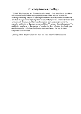 Ovariohysterectomy In Dogs
Problem: Spaying a dog is a far more invasive surgery than neutering is, due to the
need to enter the abdominal cavity to remove the uterus and the ovaries in a
ovariohysterectomy. The act of opening the abdominal cavity increases the risk of
infection in dogs due to exposing inner tissues and organs to a potentially non sterile
environment. To counteract the risk of infection, many doctors preemptively
prescribe antibiotics to the dogs, however, Shiloh Veterinary Hospital does not. The
antibiotics usually serve the purpose of keeping the dogs infection free, but it also
contributes to the evolution of antibiotic resistant diseases that are far more
dangerous to the animals.
Knowing which dog breeds are the most and least susceptible to infection
 