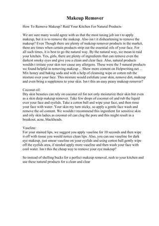 Makeup Remover
How To Remove Makeup? Raid Your Kitchen For Natural Products
We are sure many would agree with us that the most taxing job isn t to apply
makeup, but it is to remove the makeup. Also isn t it disheartening to remove the
makeup? Even Though there are plenty of makeup remover products in the market,
there are times when certain products strip out the essential oils of your face. For
all such times, it is best to go the natural way. By the natural way, we mean to raid
your kitchen. Yes, girls, there are plenty of ingredients that can remove even the
darkest smoky eyes and give you a clean and clear face. Also, natural products
wouldn t irritate your skin nor cause any allergens. These were the 5 natural products
we found helpful in removing makeup ... Show more content on Helpwriting.net ...
Mix honey and baking soda and with a help of cleansing wipe or cotton rub the
mixture over your face. This mixture would exfoliate your skin, remove dirt, makeup
and even bring a suppleness to your skin. Isn t this an easy peasy makeup remover?
Coconut oil:
Dry skin beauties can rely on coconut oil for not only moisturize their skin but even
as a skin deep makeup remover. Take few drops of coconut oil and rub the liquid
over your face and eyelids. Take a cotton ball and wipe your face, and then rinse
your face with water. Your skin my turn sticky, so apply a gentle face wash and
remove the oil content. We wouldn t recommend this ingredient for sensitive skin
and oily skin ladies as coconut oil can clog the pore and this might result in a
breakout, acne, blackheads.
Vaseline:
For your stained lips, we suggest you apply vaseline for 10 seconds and then wipe
it off with tissue you would notice clean lips. Also, you can use vaseline for dark
eye makeup, just smear vaseline on your eyelids and using cotton ball gently wipe
off the eyelids area, if needed apply more vaseline and then wash your face with
cool water. Isn t this the cheap way to remove your eye makeup?
So instead of shelling bucks for a perfect makeup removal, rush to your kitchen and
use these natural products for a clean and clear
 