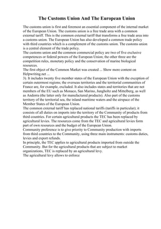 The Customs Union And The European Union
The customs union is first and foremost an essential component of the internal market
of the European Union. The customs union is a free trade area with a common
external tariff. This is the common external tariff that transforms a free trade area into
a customs union. The European Union has also developed a common trade policy
with third countries which is a complement of the customs union. The customs union
is a central element of the trade policy.
The customs union and the common commercial policy are two of five exclusive
competences or federal powers of the European Union; the other three are the
competition rules, monetary policy and the conservation of marine biological
resources.
The first object of the Common Market was created ... Show more content on
Helpwriting.net ...
3). It includes twenty five member states of the European Union with the exception of
certain outermost regions; the overseas territories and the territorial communities of
France are, for example, excluded. It also includes states and territories that are not
members of the EU such as Monaco, San Marino, Jungholtz and Mittelberg, as well
as Andorra (the latter only for manufactured products). Also part of the customs
territory of the territorial sea, the inland maritime waters and the airspace of the
Member States of the European Union.
The common external tariff has replaced national tariffs (tariffs in particular); it
consists of all duties on imports into the territory of the Community of products from
third countries. For certain agricultural products the TEC has been replaced by
agricultural levies. The resources come from the TEC and agricultural levies form
part of own resources and the budget of the European Union.
Community preference is to give priority to Community production with imports
from third countries to the Community, using three main instruments: customs duties,
levies and export refunds.
In principle, the TEC applies to agricultural products imported from outside the
Community. But for the agricultural products that are subject to market
organizations, TEC is replaced by an agricultural levy.
The agricultural levy allows to enforce
 