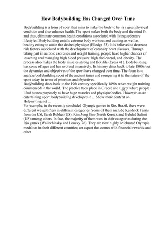 How Bodybuilding Has Changed Over Time
Bodybuilding is a form of sport that aims to make the body to be in a great physical
condition and also enhance health. The sport makes both the body and the mind fit
and thus, eliminate common health conditions associated with living sedentary
lifestyles. Bodybuilding entails extreme body workout and training as well as
healthy eating to attain the desired physique (Elledge 33). It is believed to decrease
risk factors associated with the development of coronary heart diseases. Through
taking part in aerobic exercises and weight training, people have higher chances of
lessening and managing high blood pressure, high cholesterol, and obesity. The
process also makes the body muscles strong and flexible (Cross 41). Bodybuilding
has come of ages and has evolved intensively. Its history dates back to late 1800s but
the dynamics and objectives of the sport have changed over time. The focus is to
analyze bodybuilding sport of the ancient times and comparing it to the nature of the
sport today in terms of priorities and objectives.
Bodybuilding dates back to the 19th century specifically 1890s when weight training
commenced in the world. The practice took place in Greece and Egypt where people
lifted stones purposely to have huge muscles and physique bodies. However, as an
entertaining sport, bodybuilding developed in ... Show more content on
Helpwriting.net ...
For example, in the recently concluded Olympic games in Rio, Brazil, there were
different weightlifters in different categories. Some of them include Kendrick Farris
from the US, Sarah Robles (US), Rim Jong Sim (North Korea), and Behdad Salimi
(US) among others. In fact, the majority of them won in their categories during the
Rio games (Wallechinsky and Loucky 76). They are now highly celebrated Olympic
medalists in their different countries; an aspect that comes with financial rewards and
other
 