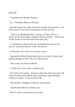 Beowulf
Translation by Seamus Heaney
So. The Spear-Danes in the past
And the kings who ruled them had courage and greatness. We
have heard of the heroic campaigns of these princes.
There was Shield Sheafson, scourge of many tribes, A
destroyer of mead banks, rampant among enemies. This terror
of the troops in the hall had come from afar.
A foundling to begin with, he would flourish later as his
powers increased and his worth was proven.
In the end, every clan on the outer coasts
Beyond the Whale Route had to give in to him 10 And start
paying homage to him. He was a good king.
Then a boy was born in Shield,
A little one in the yard, a comfort sent
By God to this nation. He knew what they had overcome, the
long stretches and troubles they would have gone through
without a leader; so the Lord of Life,
The glorious Almighty made this man famous.
Shield had fathered a famous son:
Beow's name was known in the north.
 