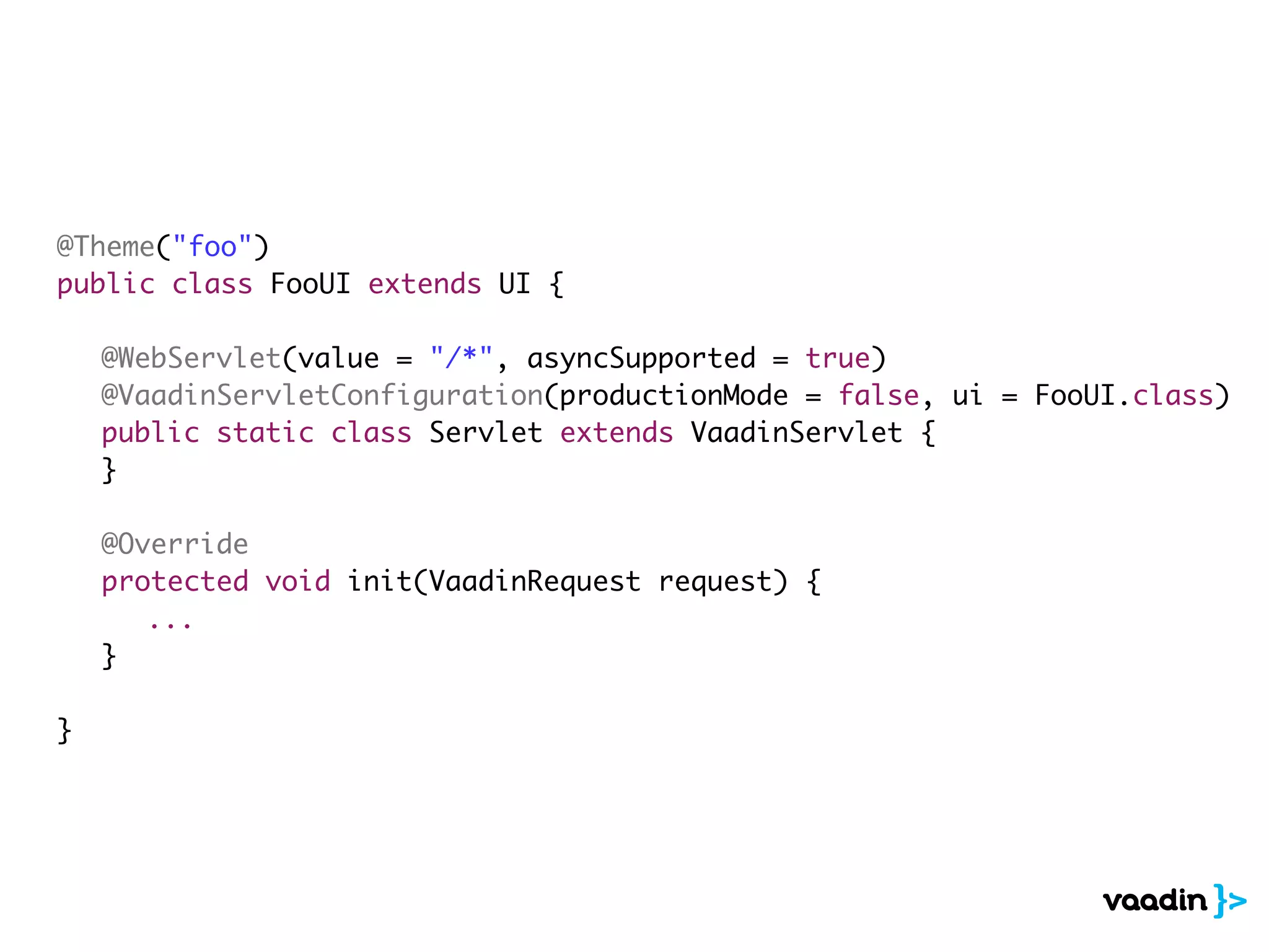 @Theme("foo")
public class FooUI extends UI {
	 @WebServlet(value = "/*", asyncSupported = true)
	 @VaadinServletConfiguration(productionMode = false, ui = FooUI.class)
	 public static class Servlet extends VaadinServlet {
	 }
	 @Override
	 protected void init(VaadinRequest request) {
	 	 ...
	 }
}
 