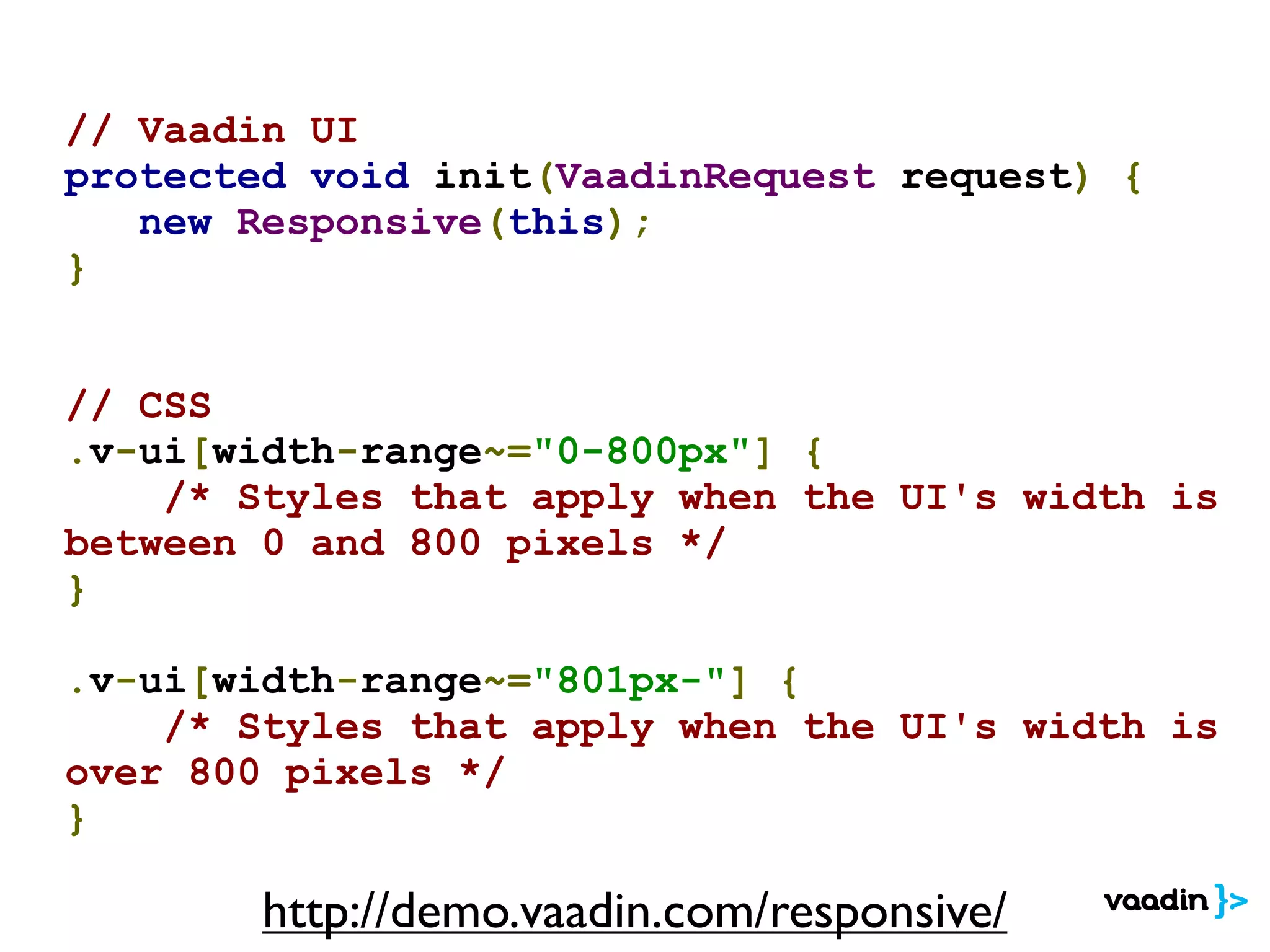 // Vaadin UI
protected void init(VaadinRequest request) {
new Responsive(this);
}
// CSS
.v-ui[width-range~="0-800px"] {
/* Styles that apply when the UI's width is
between 0 and 800 pixels */
}
.v-ui[width-range~="801px-"] {
/* Styles that apply when the UI's width is
over 800 pixels */
}
http://demo.vaadin.com/responsive/
 
