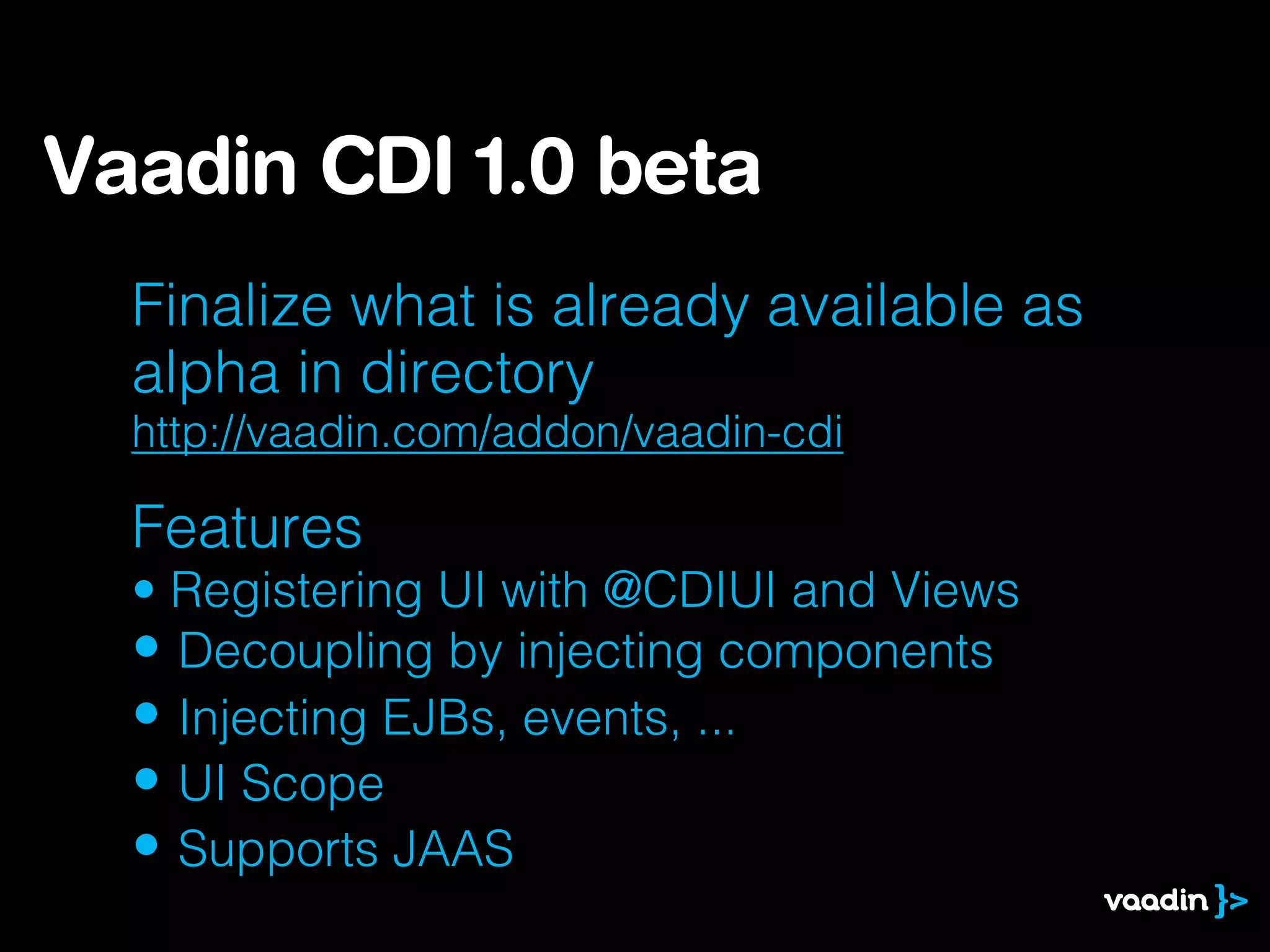 Finalize what is already available as
alpha in directory
http://vaadin.com/addon/vaadin-cdi
Features
• Registering UI with @CDIUI and Views
• Decoupling by injecting components
• Injecting EJBs, events, ...
• UI Scope
• Supports JAAS
Vaadin CDI 1.0 beta
 