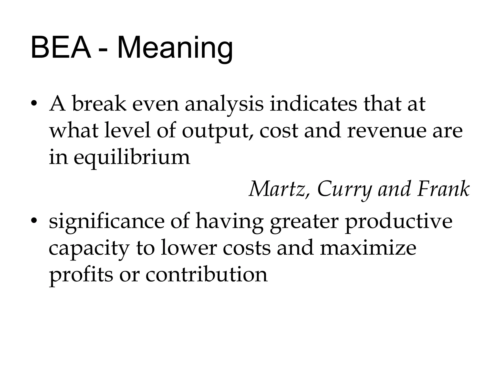 BEA - MeaningA break even analysis indicates that at what level of output, cost and revenue are in equilibriumMartz, Curry and Franksignificance of having greater productive capacity to lower costs and maximize profits or contribution