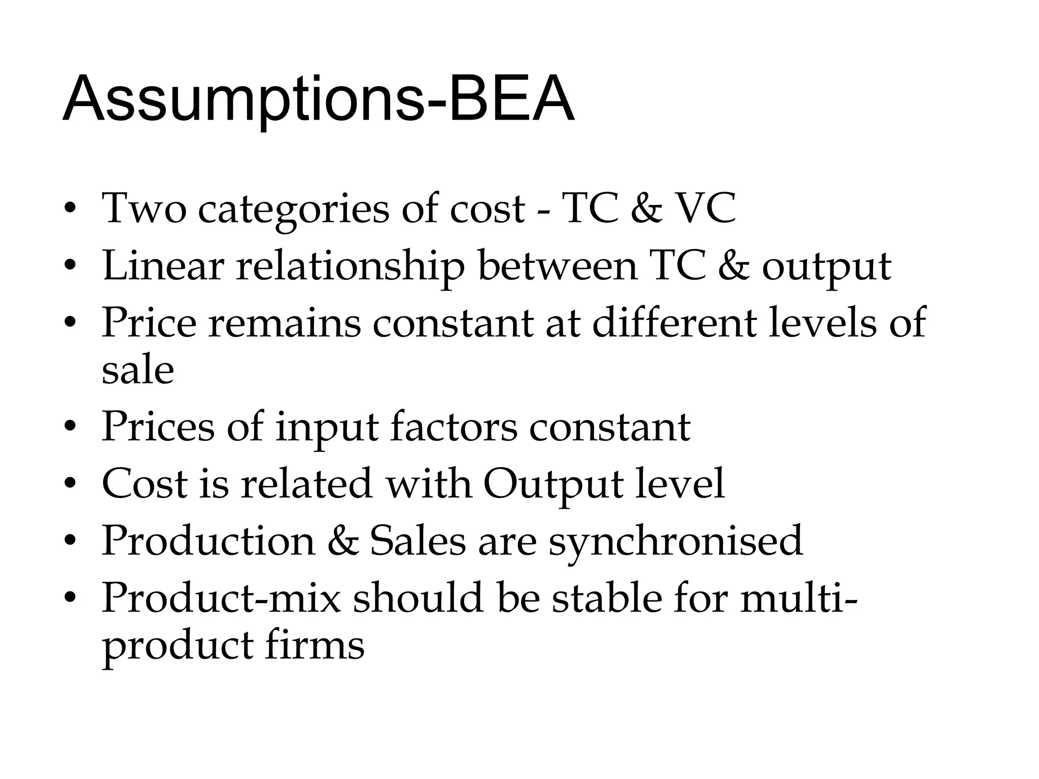 Assumptions-BEATwo categories of cost - TC & VCLinear relationship between TC & outputPrice remains constant at different levels of salePrices of input factors constantCost is related with Output levelProduction & Sales are synchronisedProduct-mix should be stable for multi-product firms