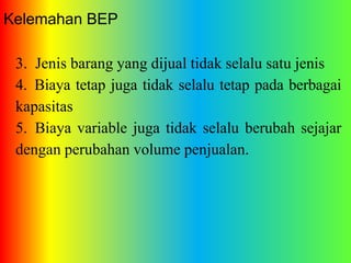 Kelemahan BEP 
3. Jenis barang yang dijual tidak selalu satu jenis 
4. Biaya tetap juga tidak selalu tetap pada berbagai 
kapasitas 
5. Biaya variable juga tidak selalu berubah sejajar 
dengan perubahan volume penjualan. 
 