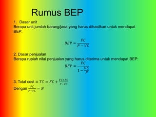 Rumus BEP 
1. Dasar unit 
Berapa unit jumlah barang/jasa yang harus dihasilkan untuk mendapat 
BEP: 
퐵퐸푃 = 
퐹퐶 
푃 − 푉퐶 
2. Dasar penjualan 
Berapa rupiah nilai penjualan yang harus diterima untuk mendapat BEP: 
퐵퐸푃 = 
퐹퐶 
1 − 
푉퐶 
푃 
3. Total cost ≡ 푇퐶 = 퐹퐶 + 
푉퐶×퐹퐶 
푃−푉퐶 
Dengan 
퐹퐶 
푃−푉퐶 
= 푁 
 