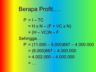 Berapa Profit…. 
P = I – TC 
= H x N – (F + VC x N) 
= (H – VC)N – F 
Sehingga… 
P = (11.000 – 5.000)667 – 4.000.000 
= (6.000)667 – 4.000.000 
= 4.002.000 – 4.000.000 
= … 
 