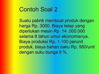 Contoh Soal 2 
Suatu pabrik membuat produk dengan 
harga Rp. 3000. Biaya tetap yang 
diperlukan mesin Rp. 14 .000.000 
selama 8 tahun umur ekonomisnya. 
Biaya produksi Rp. 1.100 perunit 
produk, biaya bahan baku Rp. 950/unit 
dengan suku bunga 8 %. 
 
