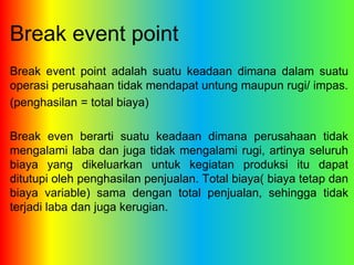 Break event point 
Break event point adalah suatu keadaan dimana dalam suatu 
operasi perusahaan tidak mendapat untung maupun rugi/ impas. 
(penghasilan = total biaya) 
Break even berarti suatu keadaan dimana perusahaan tidak 
mengalami laba dan juga tidak mengalami rugi, artinya seluruh 
biaya yang dikeluarkan untuk kegiatan produksi itu dapat 
ditutupi oleh penghasilan penjualan. Total biaya( biaya tetap dan 
biaya variable) sama dengan total penjualan, sehingga tidak 
terjadi laba dan juga kerugian. 
 