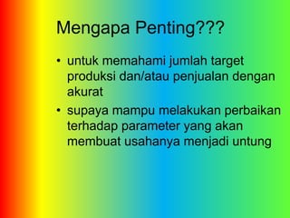 Mengapa Penting??? 
• untuk memahami jumlah target 
produksi dan/atau penjualan dengan 
akurat 
• supaya mampu melakukan perbaikan 
terhadap parameter yang akan 
membuat usahanya menjadi untung 
 