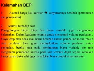 Kelemahan BEP 
1. Asumsi harga jual konstan  kenyataannya berubah (permintaan 
dan penawaran). 
2. Asumsi terhadap cost 
Penggolongan biaya tetap dan biaya variable juga mengandung 
kelemahan. Dalam keadaan tertentu untuk memenuhi volume penjualan , 
biaya tetap mau tidak mau harus berubah karena pembelian mesin-mesin 
atau peralatan baru guna meningkatkan volume produksi untuk 
penjualan. begitu pula pada perhitungan biaya variable per unit 
mengalami perubahan karena pada saat tertentu dapat terjadi kenaikan 
harga bahan baku sehingga menaikkan biaya produksi perusahaan. 
 
