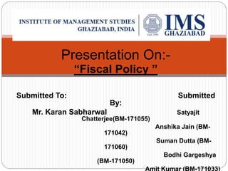 Presentation On:-
“Fiscal Policy ”
Submitted To: Submitted
By:
Mr. Karan Sabharwal Satyajit
Chatterjee(BM-171055)
Anshika Jain (BM-
171042)
Suman Dutta (BM-
171060)
Bodhi Gargeshya
(BM-171050)
 