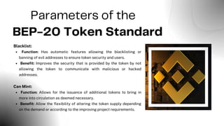 Parameters of the
BEP-20 Token Standard
Blacklist:
Function: Has automatic features allowing the blacklisting or
banning of evil addresses to ensure token security and users.
Benefit: Improves the security that is provided by the token by not
allowing the token to communicate with malicious or hacked
addresses.
Can Mint:
Function: Allows for the issuance of additional tokens to bring in
more into circulation as deemed necessary.
Benefit: Allow the flexibility of altering the token supply depending
on the demand or according to the improving project requirements.
 
