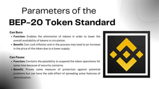 Parameters of the
BEP-20 Token Standard
Can Burn:
Function: Enables the elimination of tokens in order to lower the
overall availability of tokens in circulation.
Benefit: Can curb inflation and in the process may lead to an increase
in the price of the token due to a lower supply.
Can Pause:
Function: Contains the possibility to suspend the token operations for
some time because of security concerns.
Benefit: Proves some measure of protection against potential
problems but can have the side effect of spreading some features of
centralization.
 
