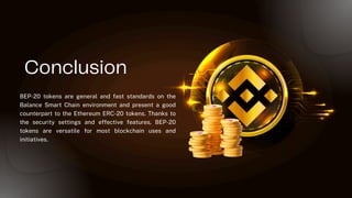 Conclusion
BEP-20 tokens are general and fast standards on the
Balance Smart Chain environment and present a good
counterpart to the Ethereum ERC-20 tokens. Thanks to
the security settings and effective features, BEP-20
tokens are versatile for most blockchain uses and
initiatives.
 
