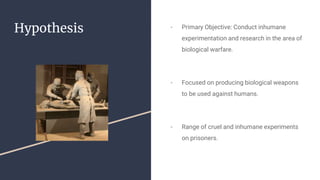 Hypothesis - Primary Objective: Conduct inhumane
experimentation and research in the area of
biological warfare.
- Focused on producing biological weapons
to be used against humans.
- Range of cruel and inhumane experiments
on prisoners.
 