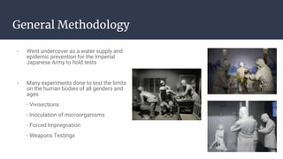 General Methodology
- Went undercover as a water supply and
epidemic prevention for the Imperial
Japanese Army to hold tests
- Many experiments done to test the limits
on the human bodies of all genders and
ages
- Vivisections
- Inoculation of microorganisms
- Forced Impregnation
- Weapons Testings
 