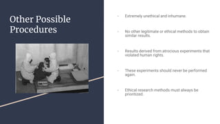 Other Possible
Procedures
- Extremely unethical and inhumane.
- No other legitimate or ethical methods to obtain
similar results.
- Results derived from atrocious experiments that
violated human rights.
- These experiments should never be performed
again.
- Ethical research methods must always be
prioritized.
 
