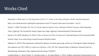 Works Cited
- Hammond, S. (2018, June 13). The Experiments of Unit 731: Torture in the Name of Warfare. Pacific Atrocities Education.
https://www.pacificatrocities.org/blog/the-experiments-of-unit-731-torture-in-the-name-of-warfare#:~:text=It
- Keiichi, T. (2005, November 24). Unit 731 and the Japanese Imperial Army’s Biological Warfare Program. (John Junkerman
Trans.) Apjjf.org; The Asia-Pacific Journal: Japan Focus. https://apjjf.org/-Tsuneishi-Keiichi/2194/article.html
- Resnik, D. B. (2020, December 23). What Is Ethics in Research & Why Is It Important? National Institute of Environmental Health
Sciences. https://www.niehs.nih.gov/research/resources/bioethics/whatis
- Sabbatani, S. (2014). [The experiments conducted by Japanese on human guinea pigs, and the use of biological weapons during the
Sino-Japanese war (1937-1945)]. Le Infezioni in Medicina, 22(3), 255–266. National Library of Medicine: National Center for
Biotechnology Information. https://pubmed.ncbi.nlm.nih.gov/25269971/
- Cuerda-Galindo, E., Sierra-Valentí, X., González-López, E., & López-Muñoz, F. (2014). Syphilis and Human Experimentation From
 