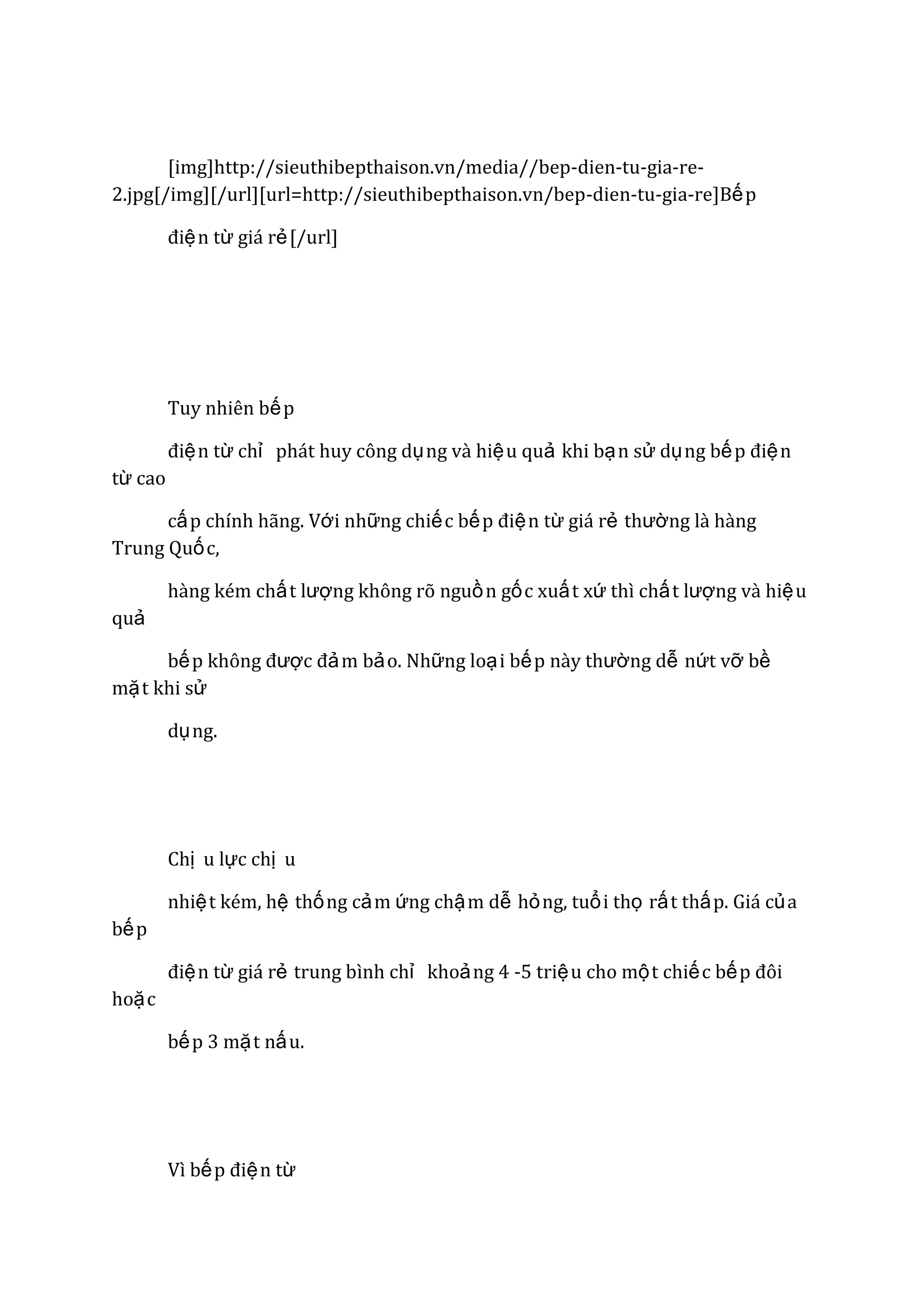 [img]http://sieuthibepthaison.vn/media//bep-dien-tu-gia-re2.jpg[/img][/url][url=http://sieuthibepthaison.vn/bep-dien-tu-gia-re]Bế p
điệ n từ giá rẻ [/url]

Tuy nhiên bế p
điệ n từ chỉ phát huy công dụ ng và hiệ u quả khi bạ n sử dụ ng bế p điệ n
từ cao
cấ p chính hãng. Với những chiế c bế p điệ n từ giá rẻ thƣờng là hàng
Trung Quố c,
hàng kém chấ t lƣợng không rõ nguồ n gố c xuấ t xứ thì chấ t lƣợng và hiệ u
quả
bế p không đƣợc đả m bả o. Những loạ i bế p này thƣờng dễ nứt vỡ bề
mặ t khi sử
dụ ng.

Chị u lực chị u
nhiệ t kém, hệ thố ng cả m ứng chậ m dễ hỏ ng, tuổ i thọ rấ t thấ p. Giá củ a
bế p
điệ n từ giá rẻ trung bình chỉ khoả ng 4 -5 triệ u cho mộ t chiế c bế p đôi
hoặ c
bế p 3 mặ t nấ u.

Vì bế p điệ n từ

 