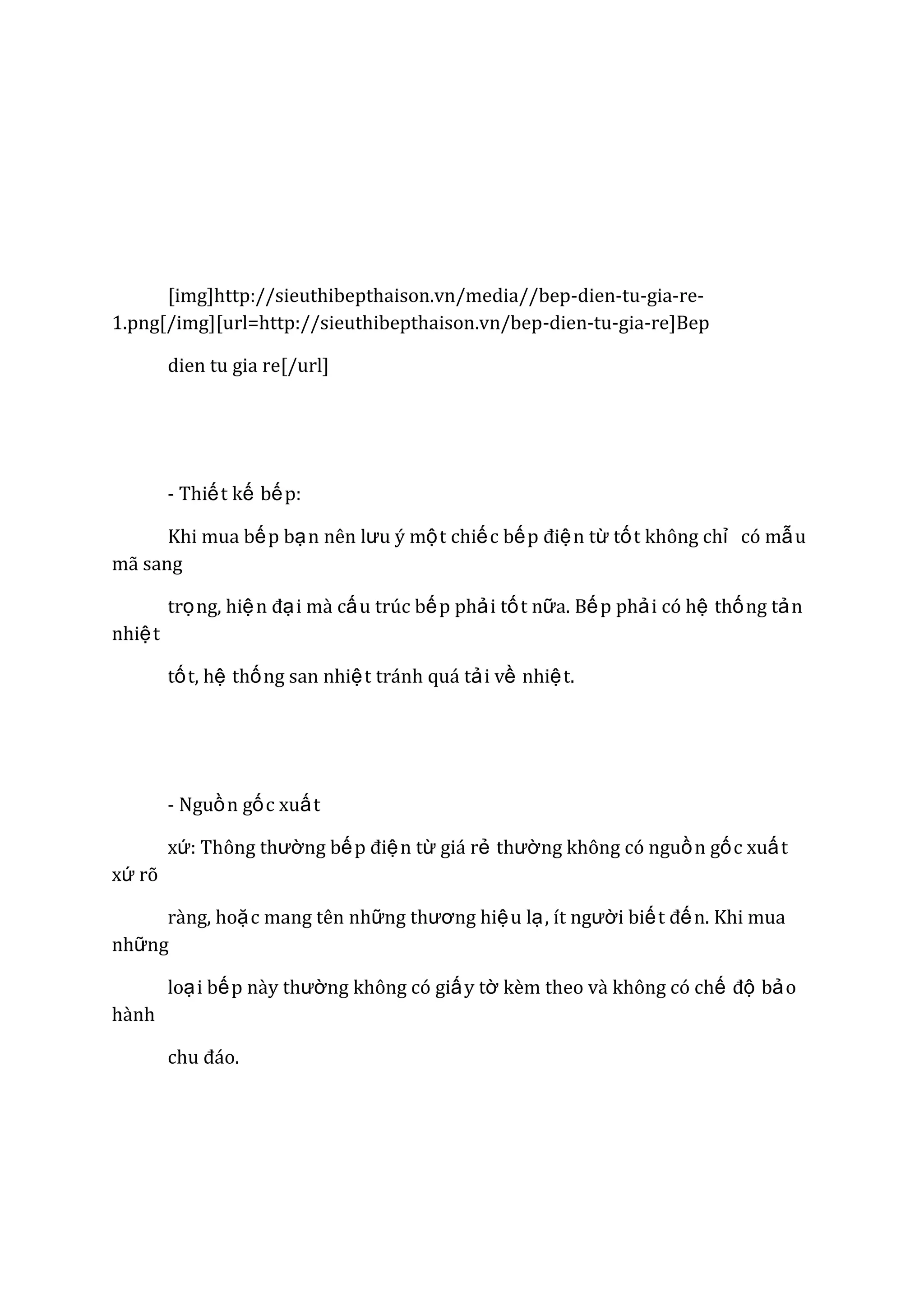 [img]http://sieuthibepthaison.vn/media//bep-dien-tu-gia-re1.png[/img][url=http://sieuthibepthaison.vn/bep-dien-tu-gia-re]Bep
dien tu gia re[/url]

- Thiế t kế bế p:
Khi mua bế p bạ n nên lƣu ý mộ t chiế c bế p điệ n từ tố t không chỉ có mẫ u
mã sang
trọ ng, hiệ n đạ i mà cấ u trúc bế p phả i tố t nữa. Bế p phả i có hệ thố ng tả n
nhiệ t
tố t, hệ thố ng san nhiệ t tránh quá tả i về nhiệ t.

- Nguồ n gố c xuấ t
xứ: Thông thƣờng bế p điệ n từ giá rẻ thƣờng không có nguồ n gố c xuấ t
xứ rõ
ràng, hoặ c mang tên những thƣơng hiệ u lạ , ít ngƣời biế t đế n. Khi mua
những
loạ i bế p này thƣờng không có giấ y tờ kèm theo và không có chế độ bả o
hành
chu đáo.

 