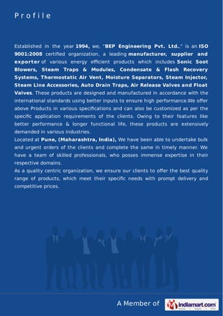 Profile

Established in the year 1994, we, “BEP Engineering Pvt. Ltd.,” is an ISO
9001:2008 certiﬁed organization, a leading manufacturer, supplier and
export er of various energy eﬃcient products which includes Sonic Soot
Blowers, Steam Traps & Modules, Condensate & Flash

Recovery

Systems, Thermostatic Air Vent, Moisture Separators, Steam Injector,
Steam Line Accessories, Auto Drain Traps, Air Release Valves and Float
Valves. These products are designed and manufactured in accordance with the
international standards using better inputs to ensure high performance.We oﬀer
above Products in various speciﬁcations and can also be customized as per the
speciﬁc application requirements of the clients. Owing to their features like
better performance & longer functional life, these products are extensively
demanded in various industries.
Located at Pune, (Maharashtra, India), We have been able to undertake bulk
and urgent orders of the clients and complete the same in timely manner. We
have a team of skilled professionals, who posses immense expertise in their
respective domains.
As a quality centric organization, we ensure our clients to oﬀer the best quality
range of products, which meet their speciﬁc needs with prompt delivery and
competitive prices.

A Member of

 