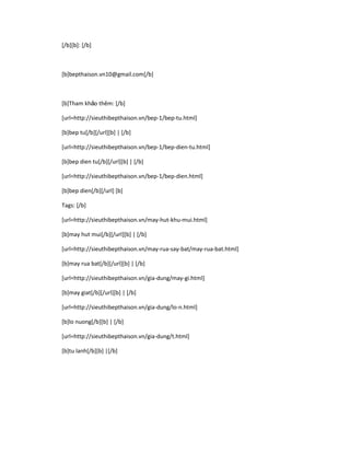 [/b][b]: [/b]

[b]bepthaison.vn10@gmail.com[/b]

[b]Tham khảo thêm: [/b]
[url=http://sieuthibepthaison.vn/bep-1/bep-tu.html]
[b]bep tu[/b][/url][b] | [/b]
[url=http://sieuthibepthaison.vn/bep-1/bep-dien-tu.html]
[b]bep dien tu[/b][/url][b] | [/b]
[url=http://sieuthibepthaison.vn/bep-1/bep-dien.html]
[b]bep dien[/b][/url] [b]
Tags: [/b]
[url=http://sieuthibepthaison.vn/may-hut-khu-mui.html]
[b]may hut mui[/b][/url][b] | [/b]
[url=http://sieuthibepthaison.vn/may-rua-say-bat/may-rua-bat.html]
[b]may rua bat[/b][/url][b] | [/b]
[url=http://sieuthibepthaison.vn/gia-dung/may-gi.html]
[b]may giat[/b][/url][b] | [/b]
[url=http://sieuthibepthaison.vn/gia-dung/lo-n.html]
[b]lo nuong[/b][b] | [/b]
[url=http://sieuthibepthaison.vn/gia-dung/t.html]
[b]tu lanh[/b][b] |[/b]

 