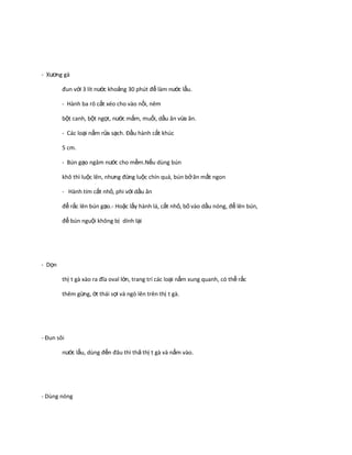 - Xương gà
đun với 3 lít nước khoảng 30 phút để làm nước lẩu.
- Hành ba rô cắt xéo cho vào nồi, nêm
bột canh, bột ngọt, nước mắm, muối, dầu ăn vừa ăn.
- Các loại nấm rửa sạch. Đầu hành cắt khúc
5 cm.
- Bún gạo ngâm nước cho mềm.Nếu dùng bún
khô thì luộc lên, nhưng đừng luộc chín quá, bún bở ăn mất ngon
- Hành tím cắt nhỏ, phi với dầu ăn
để rắc lên bún gạo.- Hoặc lấy hành lá, cắt nhỏ, bỏ vào dầu nóng, để lên bún,
để bún nguội không bị dính lại

- Dọn
thị t gà xào ra đĩa oval lớn, trang trí các loại nấm xung quanh, có thể rắc
thêm gừng, ớt thái sợi và ngò lên trên thị t gà.

- Đun sôi
nước lẩu, dùng đến đâu thì thả thị t gà và nấm vào.

- Dùng nóng

 