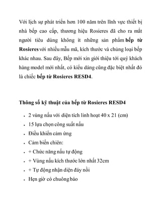 Với lịch sự phát triển hơn 100 năm trên lĩnh vực thiết bị
nhà bếp cao cấp, thương hiệu Rosieres đã cho ra mắt
người tiêu dùng không ít những sản phẩm bếp từ
Rosieresvới nhiều mẫu mã, kích thước và chủng loại bếp
khác nhau. Sau đây, Bếp mới xin giới thiệu tới quý khách
hàng model mới nhất, có kiểu dáng cũng đặc biệt nhất đó
là chiếc bếp từ Rosieres RESD4.
Thông số kỹ thuật của bếp từ Rosieres RESD4
 2 vùng nấu với diện tích linh hoạt 40 x 21 (cm)
 15 lựa chọn công suất nấu
 Điều khiển cảm ứng
 Cảm biến chiên:
 + Chức năng nấu tự động
 + Vùng nấu kích thước lớn nhất 32cm
 + Tự động nhận diện đáy nồi
 Hẹn giờ có chuôngbáo
 