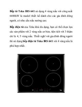 Bếp từ Teka IRS 641 sử dụng 4 vùng nấu với công suất
6400kW là model thiết kế dành cho các gia đình đông
người, có nhu cầu nấu nướng cao.
Bếp điện từ của Teka khá đa dạng, bạn có thể chọn lựa
các sản phẩm với 2 vùng nấu cơ bản, tiện tích với 3 thậm
chí là 4, 5 vùng nấu. Thiết nghĩ với gia đình đông người
thì sử dụng bếp điện từ Teka IRS 641 với 4 vùng nấu là
phù hợp nhất.
 