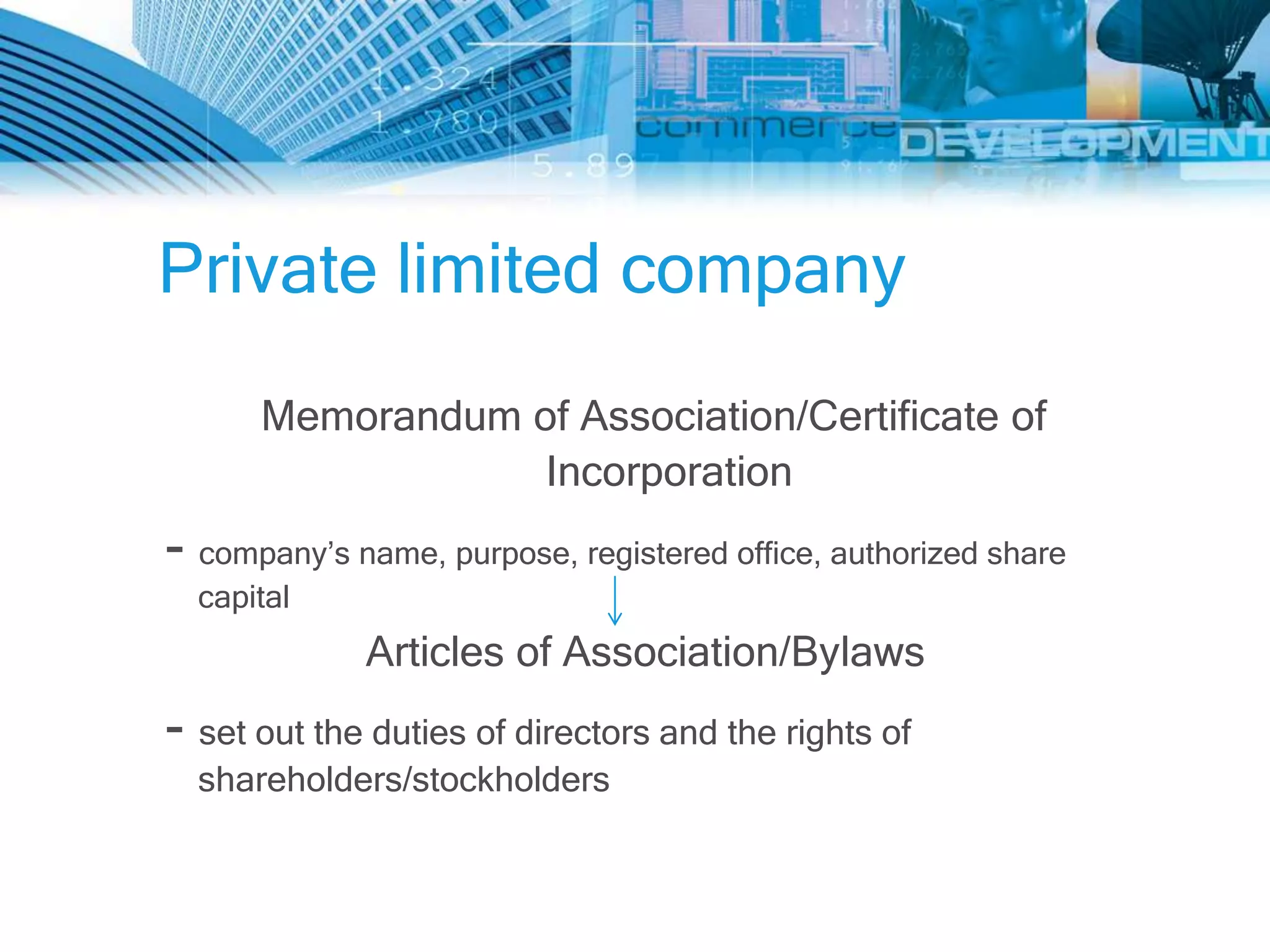 Private limited company
      Memorandum of Association/Certificate of
                  Incorporation
- company’s name, purpose, registered office, authorized share
  capital
             Articles of Association/Bylaws
- set out the duties of directors and the rights of
  shareholders/stockholders
 