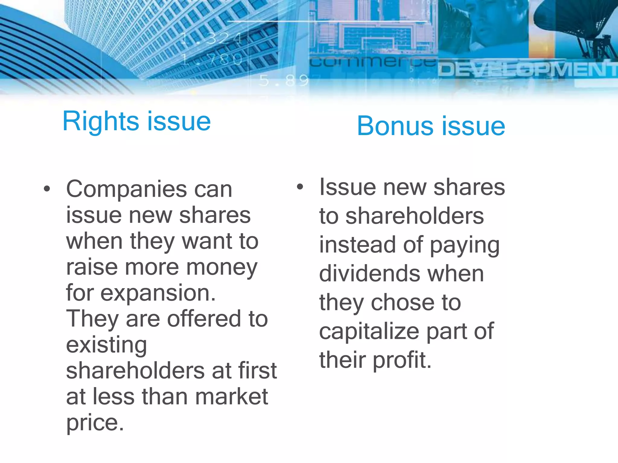 Rights issue                Bonus issue

• Companies can         • Issue new shares
  issue new shares        to shareholders
  when they want to       instead of paying
  raise more money        dividends when
  for expansion.          they chose to
  They are offered to
                          capitalize part of
  existing
  shareholders at first   their profit.
  at less than market
  price.
 