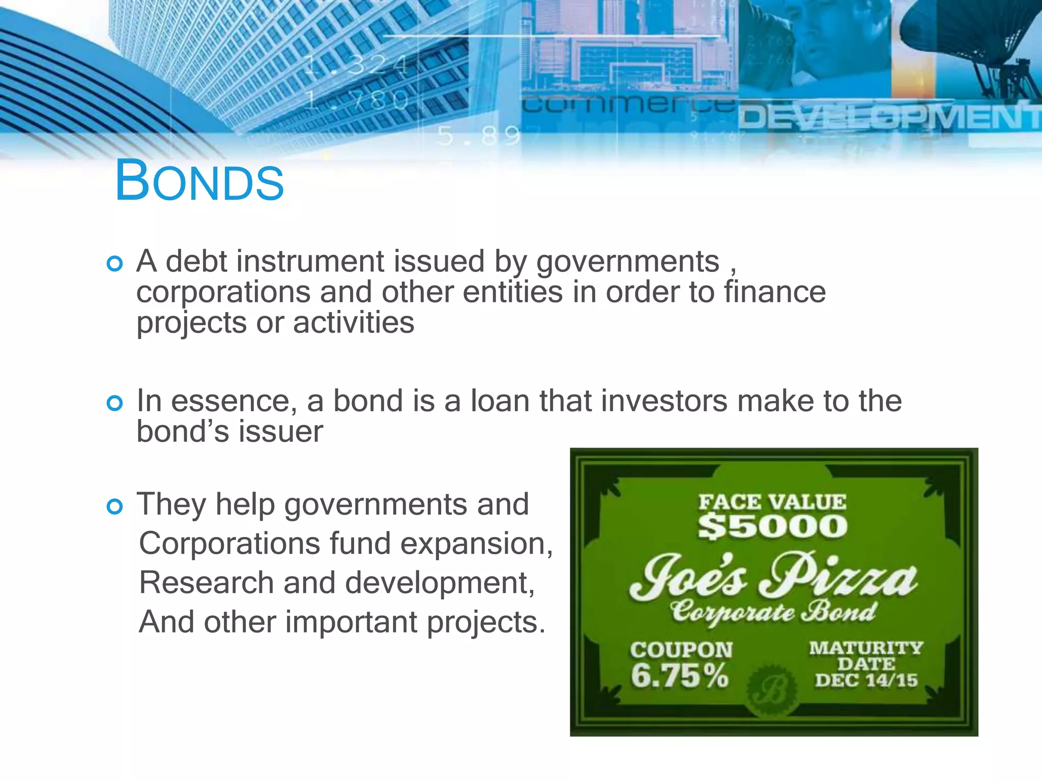 BONDS
   A debt instrument issued by governments ,
    corporations and other entities in order to finance
    projects or activities

   In essence, a bond is a loan that investors make to the
    bond’s issuer

   They help governments and
    Corporations fund expansion,
    Research and development,
    And other important projects.
 