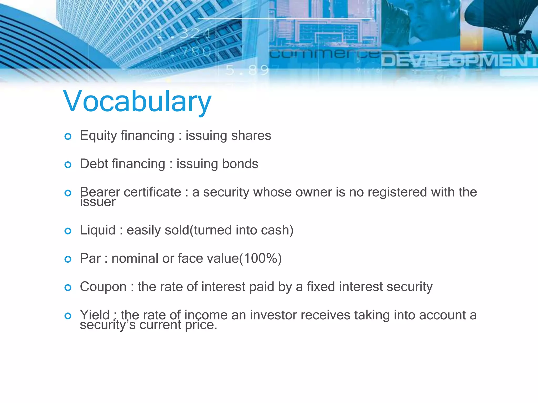 Vocabulary
   Equity financing : issuing shares

   Debt financing : issuing bonds

   Bearer certificate : a security whose owner is no registered with the
    issuer

   Liquid : easily sold(turned into cash)

   Par : nominal or face value(100%)

   Coupon : the rate of interest paid by a fixed interest security

   Yield : the rate of income an investor receives taking into account a
    security’s current price.
 