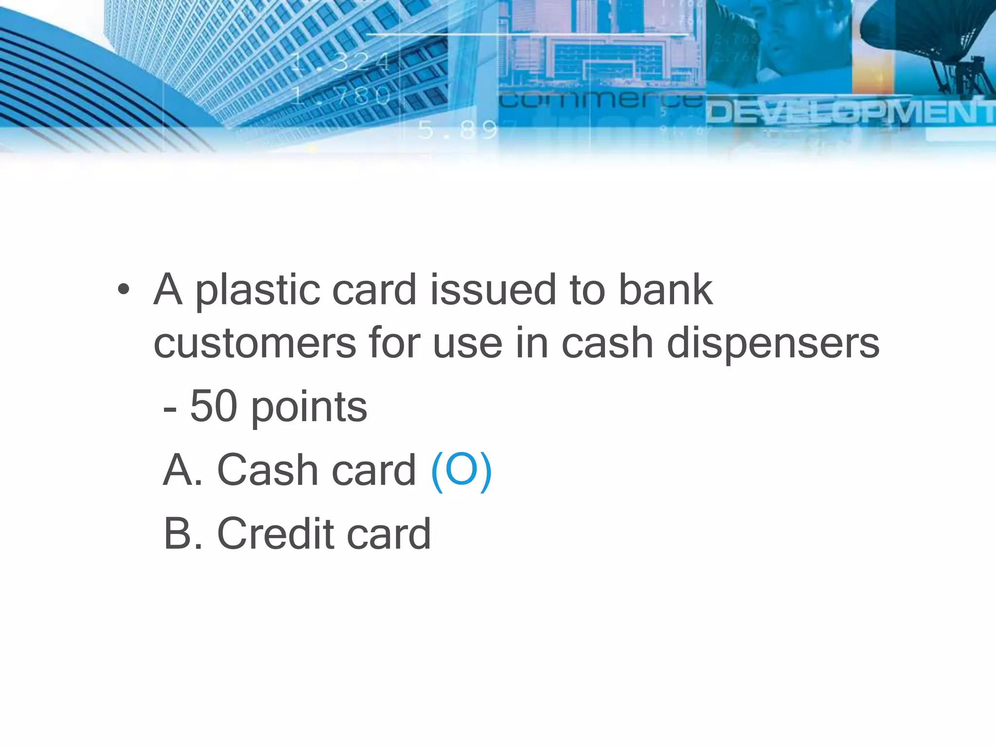 • A plastic card issued to bank
  customers for use in cash dispensers
  - 50 points
  A. Cash card (O)
  B. Credit card
 