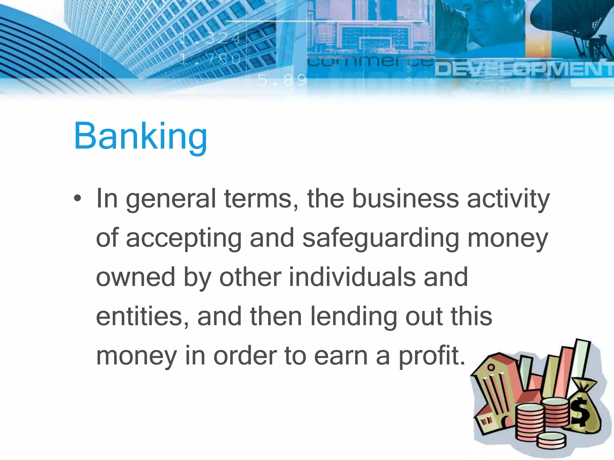 Banking
• In general terms, the business activity
  of accepting and safeguarding money
  owned by other individuals and
  entities, and then lending out this
  money in order to earn a profit.
 