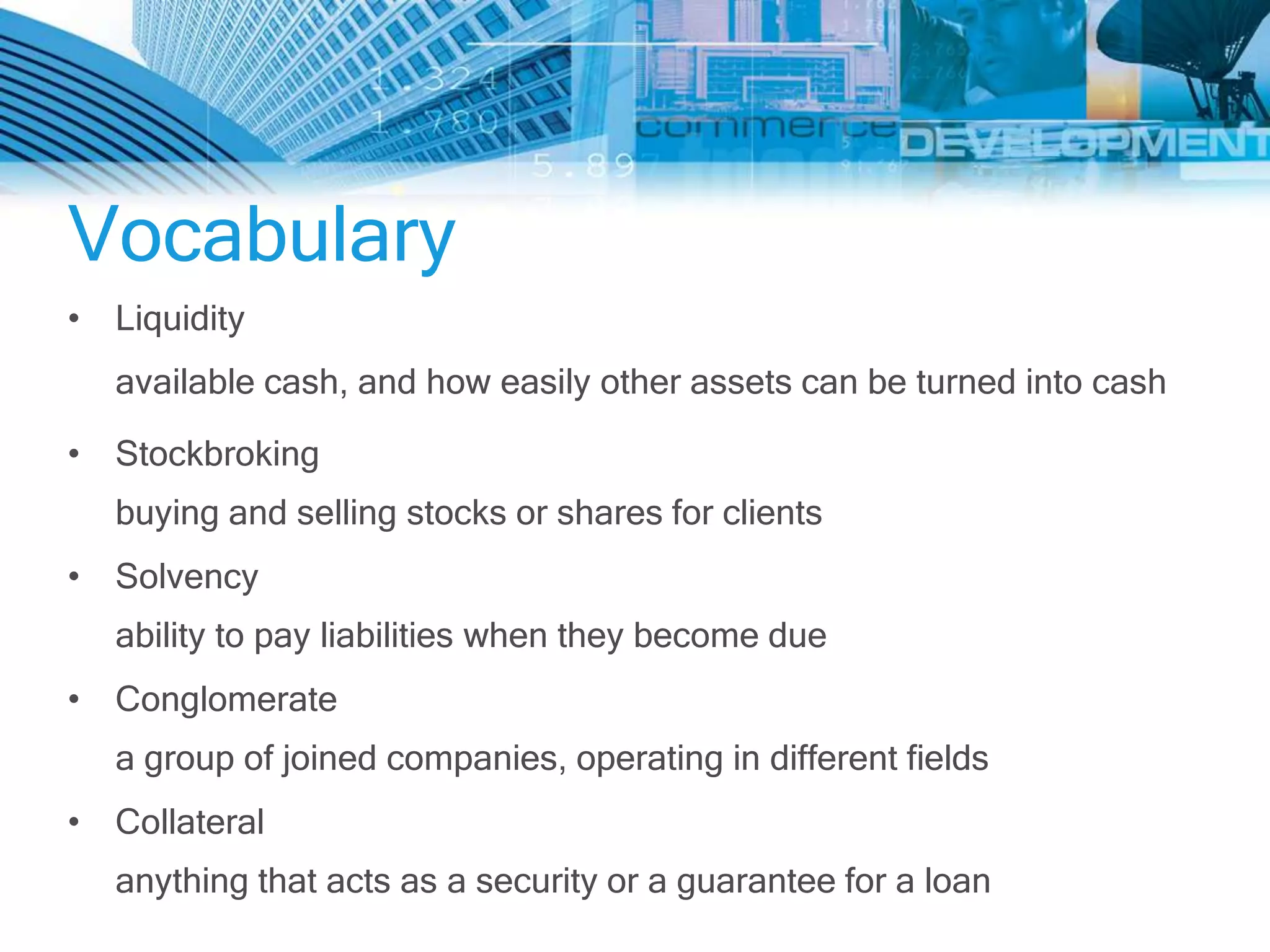 Vocabulary
• Liquidity
  available cash, and how easily other assets can be turned into cash

• Stockbroking
  buying and selling stocks or shares for clients
• Solvency
  ability to pay liabilities when they become due
• Conglomerate
  a group of joined companies, operating in different fields
• Collateral
  anything that acts as a security or a guarantee for a loan
 