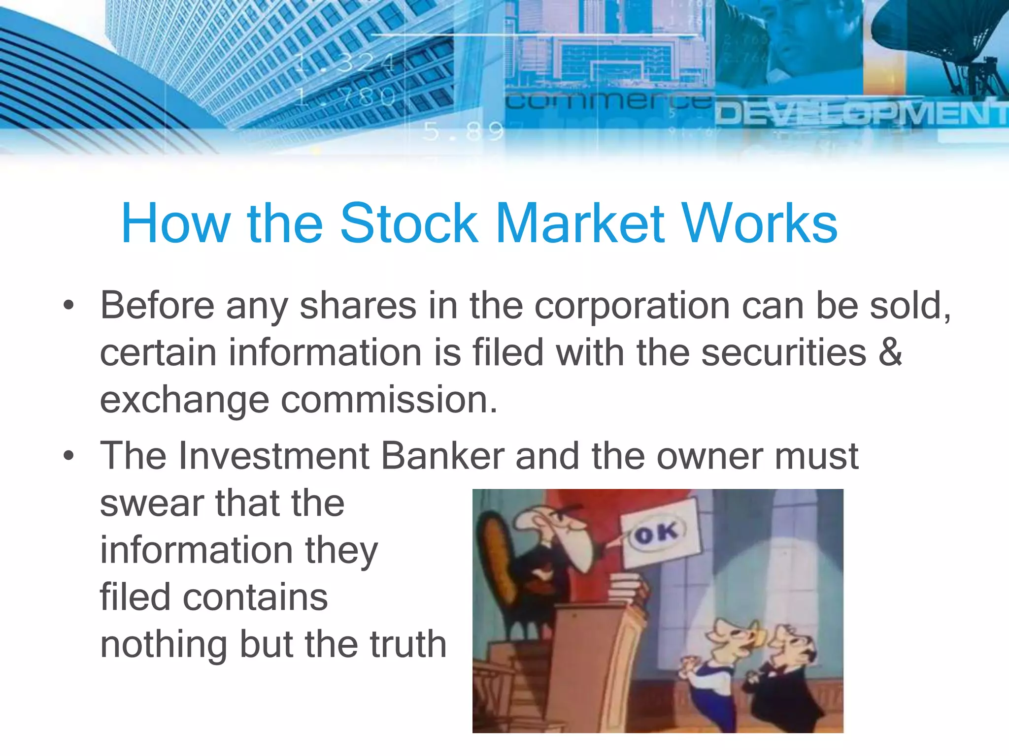 How the Stock Market Works
• Before any shares in the corporation can be sold,
  certain information is filed with the securities &
  exchange commission.
• The Investment Banker and the owner must
  swear that the
  information they
  filed contains
  nothing but the truth
 