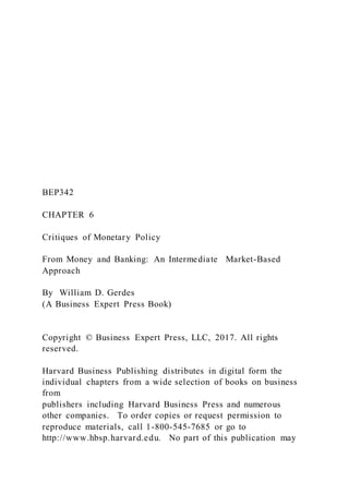 BEP342
CHAPTER 6
Critiques of Monetary Policy
From Money and Banking: An Intermediate Market-Based
Approach
By William D. Gerdes
(A Business Expert Press Book)
Copyright © Business Expert Press, LLC, 2017. All rights
reserved.
Harvard Business Publishing distributes in digital form the
individual chapters from a wide selection of books on business
from
publishers including Harvard Business Press and numerous
other companies. To order copies or request permission to
reproduce materials, call 1-800-545-7685 or go to
http://www.hbsp.harvard.edu. No part of this publication may
 