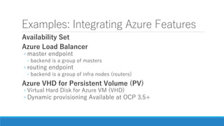Examples: Integrating Azure Features
Availability Set
Azure Load Balancer
◦ master endpoint
◦ backend is a group of masters
◦ routing endpoint
◦ backend is a group of infra nodes (routers)
Azure VHD for Persistent Volume (PV)
◦ Virtual Hard Disk for Azure VM (VHD)
◦ Dynamic provisioning Available at OCP 3.5+
 