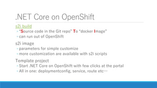 .NET Core on OpenShift
s2i build
◦ “Source code in the Git repo” To “docker Image”
◦ can run out of OpenShift
s2i image
◦ parameters for simple customize
◦ more customization are available with s2i scripts
Template project
◦ Start .NET Core on OpenShift with few clicks at the portal
◦ All in one: deploymentconfig, service, route etc…
 