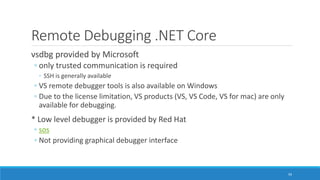 Remote Debugging .NET Core
vsdbg provided by Microsoft
◦ only trusted communication is required
◦ SSH is generally available
◦ VS remote debugger tools is also available on Windows
◦ Due to the license limitation, VS products (VS, VS Code, VS for mac) are only
available for debugging.
* Low level debugger is provided by Red Hat
◦ sos
◦ Not providing graphical debugger interface
59
 