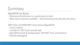 Summary
OpenShift on Azure
◦ Reference Architecture is a good place to start.
◦ More Azure features available-- Authenticating with OpenID and others
.NET Core 2.0/ASP.NET Core 2.0 on OpenShift
◦ csproj support
◦ cronjob for .NET Core console app
◦ OpenShift secret & configuration. ASP.NET Core environment
◦ Remote debugging
 