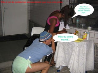 Não é só de problemas educacionais que vive uma  peba Meu filho, a mamãe precisa estudar e fazer o papá... Mas eu quero mamá... 